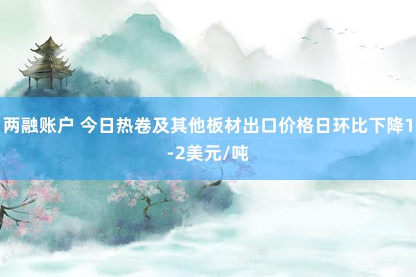两融账户 今日热卷及其他板材出口价格日环比下降1-2美元/吨