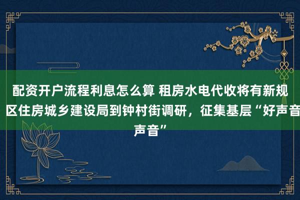 配资开户流程利息怎么算 租房水电代收将有新规！区住房城乡建设局到钟村街调研，征集基层“好声音”