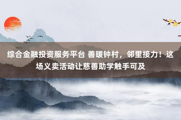 综合金融投资服务平台 善暖钟村，邻里接力！这场义卖活动让慈善助学触手可及