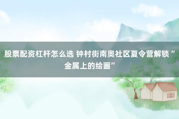 股票配资杠杆怎么选 钟村街南奥社区夏令营解锁“金属上的绘画”