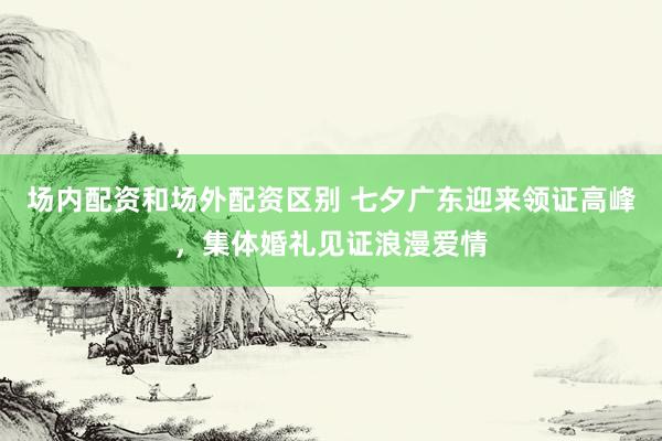 场内配资和场外配资区别 七夕广东迎来领证高峰，集体婚礼见证浪漫爱情