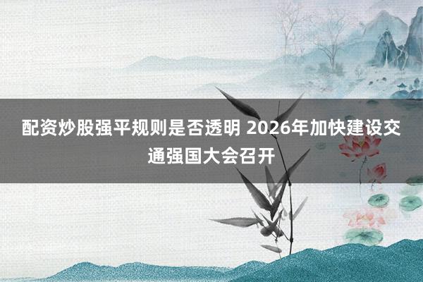 配资炒股强平规则是否透明 2026年加快建设交通强国大会召开
