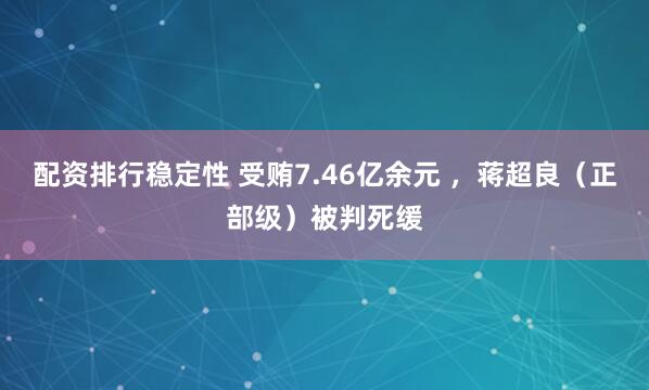 配资排行稳定性 受贿7.46亿余元 ，蒋超良（正部级）被判死缓
