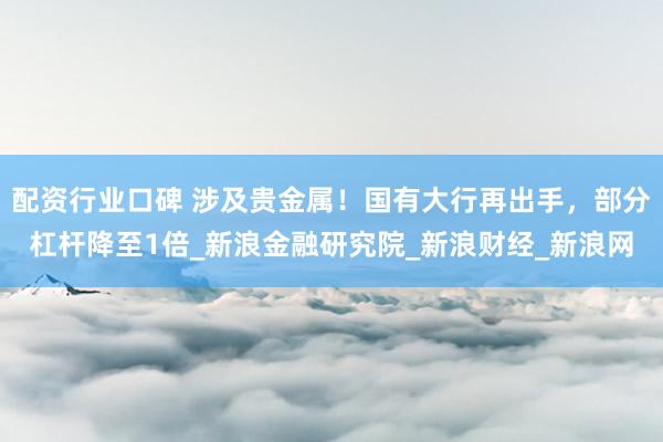 配资行业口碑 涉及贵金属！国有大行再出手，部分杠杆降至1倍_新浪金融研究院_新浪财经_新浪网