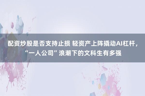 配资炒股是否支持止损 轻资产上阵撬动AI杠杆，“一人公司”浪潮下的文科生有多强
