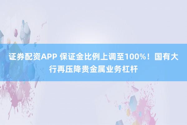 证券配资APP 保证金比例上调至100%！国有大行再压降贵金属业务杠杆