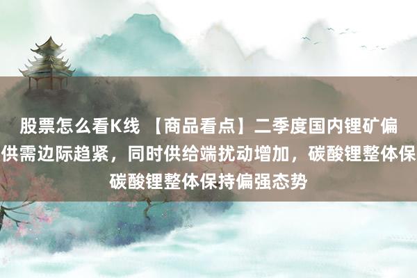 股票怎么看K线 【商品看点】二季度国内锂矿偏紧，碳酸锂供需边际趋紧，同时供给端扰动增加，碳酸锂整体保持偏强态势
