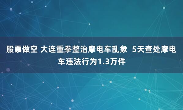 股票做空 大连重拳整治摩电车乱象  5天查处摩电车违法行为1.3万件
