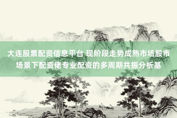 大连股票配资信息平台 现阶段走势成熟市场股市场景下配资佬专业配资的多周期共振分析基