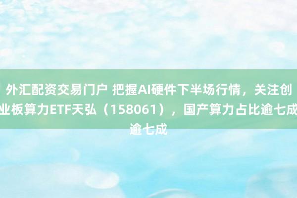 外汇配资交易门户 把握AI硬件下半场行情，关注创业板算力ETF天弘（158061），国产算力占比逾七成