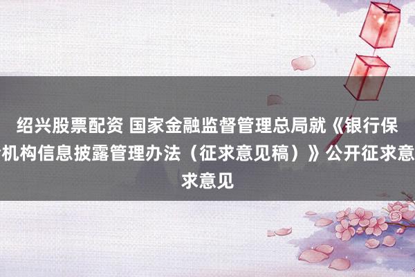绍兴股票配资 国家金融监督管理总局就《银行保险机构信息披露管理办法（征求意见稿）》公开征求意见