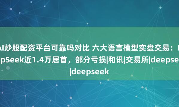 AI炒股配资平台可靠吗对比 六大语言模型实盘交易：DeepSeek近1.4万居首，部分亏损|和讯|交易所|deepseek