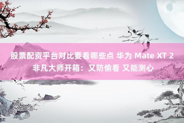 股票配资平台对比要看哪些点 华为 Mate XT 2 非凡大师开箱：又防偷看 又能测心
