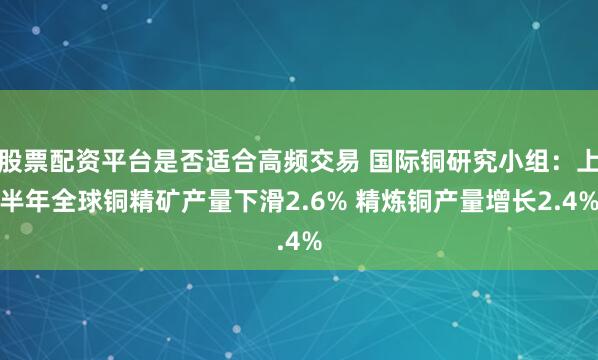 股票配资平台是否适合高频交易 国际铜研究小组：上半年全球铜精矿产量下滑2.6% 精炼铜产量增长2.4%