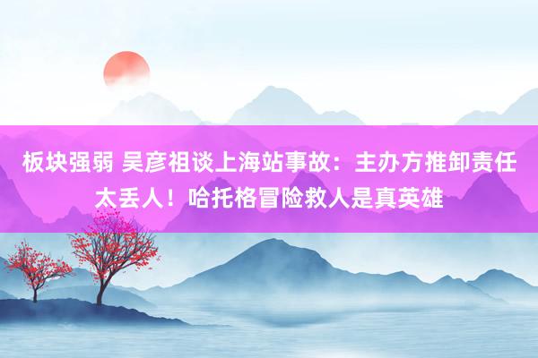 板块强弱 吴彦祖谈上海站事故：主办方推卸责任太丢人！哈托格冒险救人是真英雄