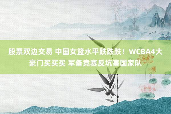 股票双边交易 中国女篮水平跌跌跌！WCBA4大豪门买买买 军备竞赛反坑害国家队