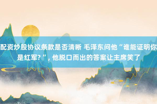 配资炒股协议条款是否清晰 毛泽东问他“谁能证明你是红军? ”, 他脱口而出的答案让主席笑了