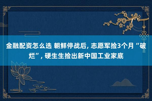 金融配资怎么选 朝鲜停战后, 志愿军捡3个月“破烂”, 硬生生捡出新中国工业家底