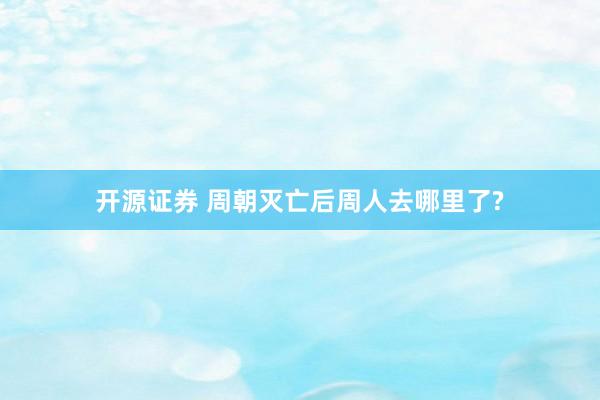 开源证券 周朝灭亡后周人去哪里了?