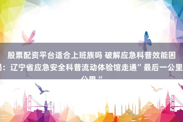 股票配资平台适合上班族吗 破解应急科普效能困局：辽宁省应急安全科普流动体验馆走通”最后一公里“