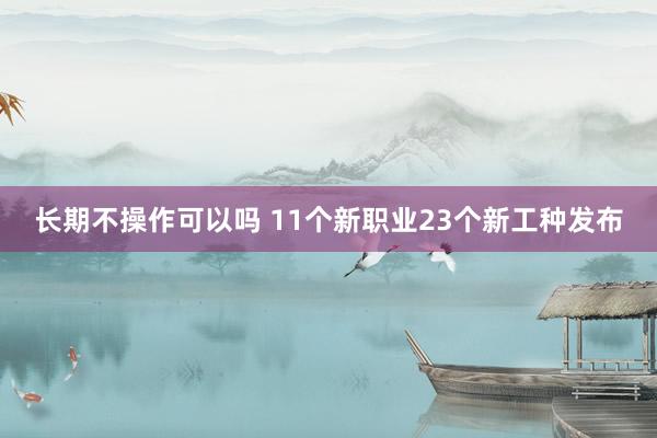 长期不操作可以吗 11个新职业23个新工种发布