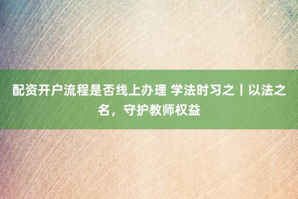 配资开户流程是否线上办理 学法时习之丨以法之名，守护教师权益