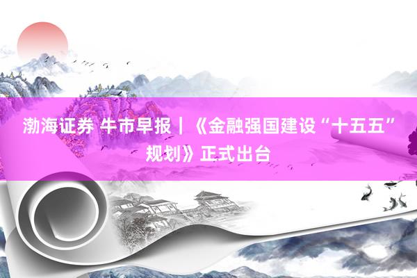 渤海证券 牛市早报｜《金融强国建设“十五五”规划》正式出台