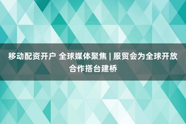 移动配资开户 全球媒体聚焦 | 服贸会为全球开放合作搭台建桥