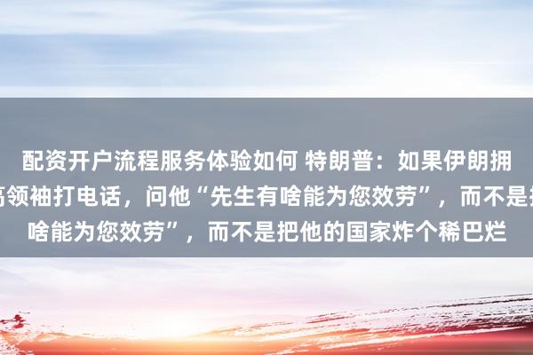 配资开户流程服务体验如何 特朗普：如果伊朗拥有核武器，我会给最高领袖打电话，问他“先生有啥能为您效劳”，而不是把他的国家炸个稀巴烂