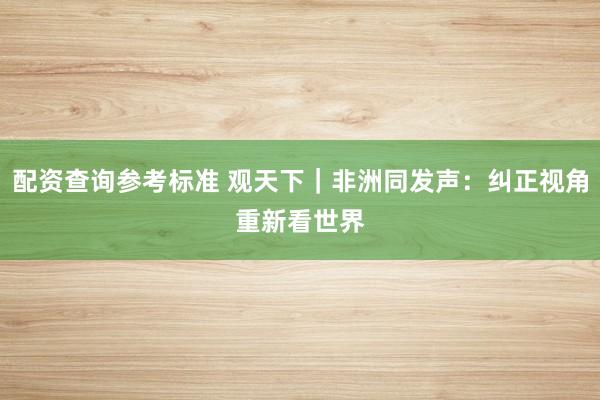 配资查询参考标准 观天下｜非洲同发声：纠正视角　重新看世界