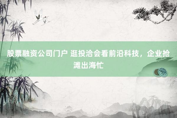 股票融资公司门户 逛投洽会看前沿科技，企业抢滩出海忙