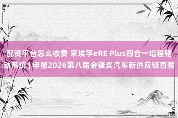 配资平台怎么收费 采埃孚eRE Plus四合一增程驱动系统 | 申报2026第八届金辑奖汽车新供应链百强