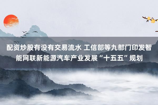 配资炒股有没有交易流水 工信部等九部门印发智能网联新能源汽车产业发展“十五五”规划