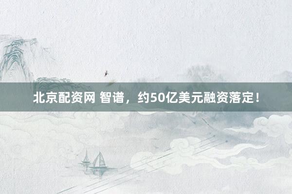 北京配资网 智谱，约50亿美元融资落定！