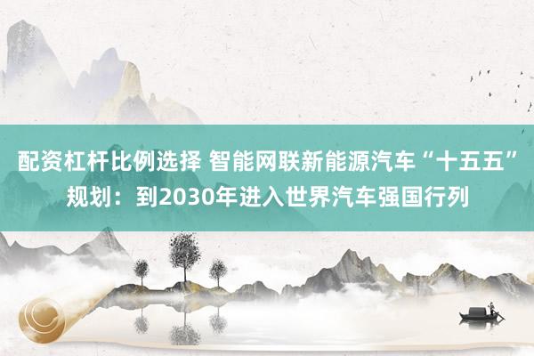 配资杠杆比例选择 智能网联新能源汽车“十五五”规划：到2030年进入世界汽车强国行列
