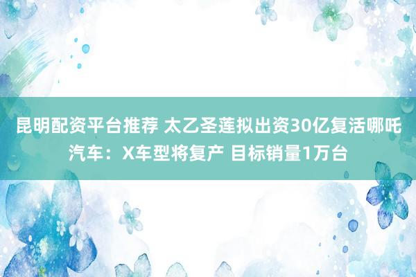 昆明配资平台推荐 太乙圣莲拟出资30亿复活哪吒汽车：X车型将复产 目标销量1万台