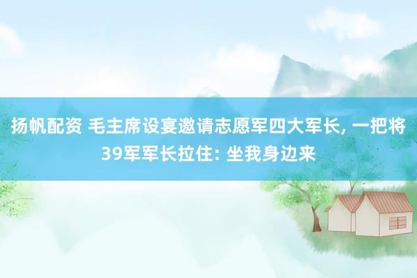 扬帆配资 毛主席设宴邀请志愿军四大军长, 一把将39军军长拉住: 坐我身边来
