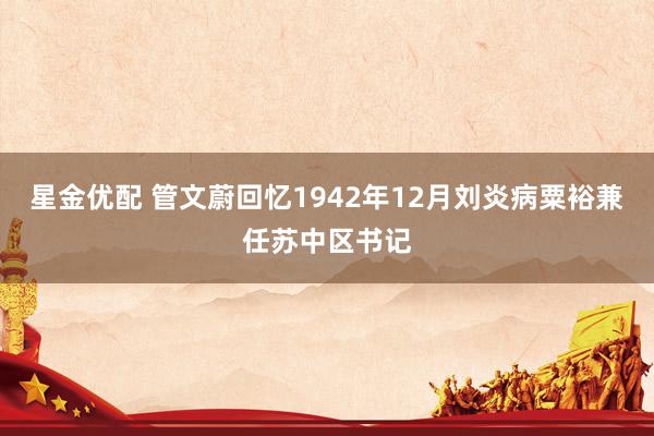 星金优配 管文蔚回忆1942年12月刘炎病粟裕兼任苏中区书记
