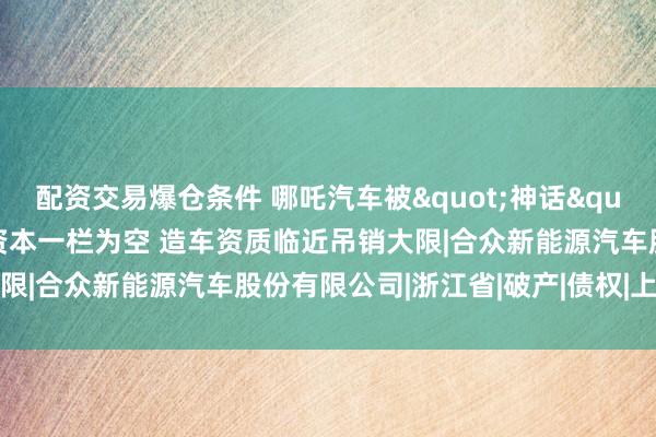配资交易爆仓条件 哪吒汽车被"神话"复活？太乙圣莲实缴资本一栏为空 造车资质临近吊销大限|合众新能源汽车股份有限公司|浙江省|破产|债权|上市公司
