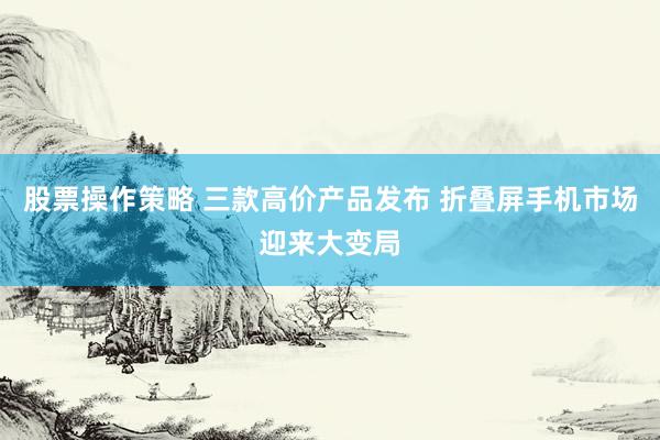 股票操作策略 三款高价产品发布 折叠屏手机市场迎来大变局