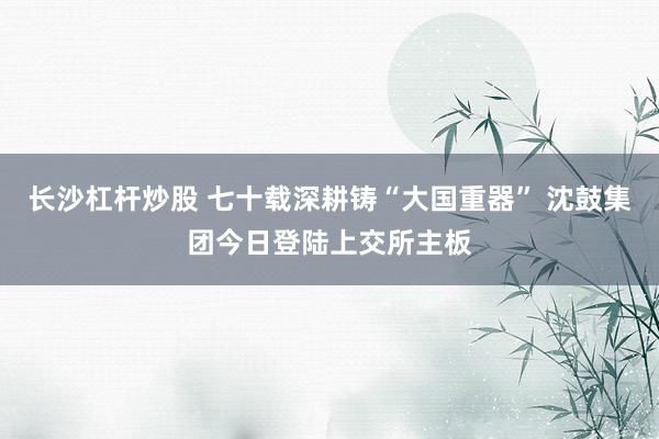 长沙杠杆炒股 七十载深耕铸“大国重器” 沈鼓集团今日登陆上交所主板