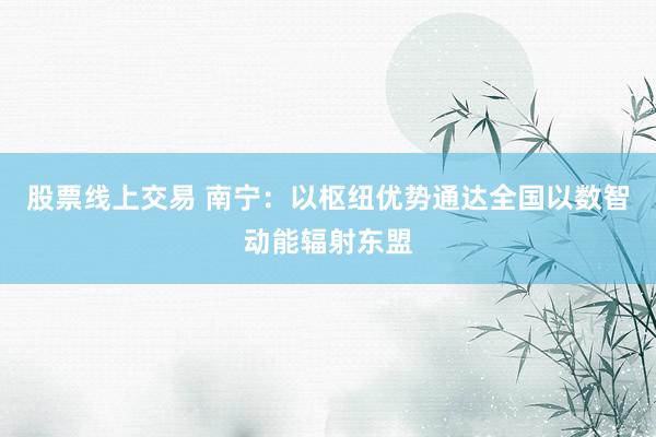 股票线上交易 南宁：以枢纽优势通达全国以数智动能辐射东盟