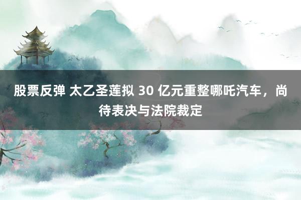 股票反弹 太乙圣莲拟 30 亿元重整哪吒汽车，尚待表决与法院裁定