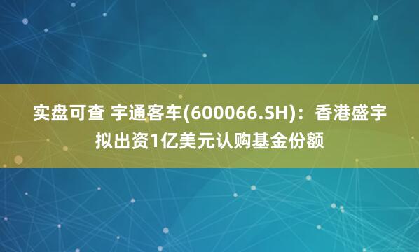 实盘可查 宇通客车(600066.SH)：香港盛宇拟出资1亿美元认购基金份额