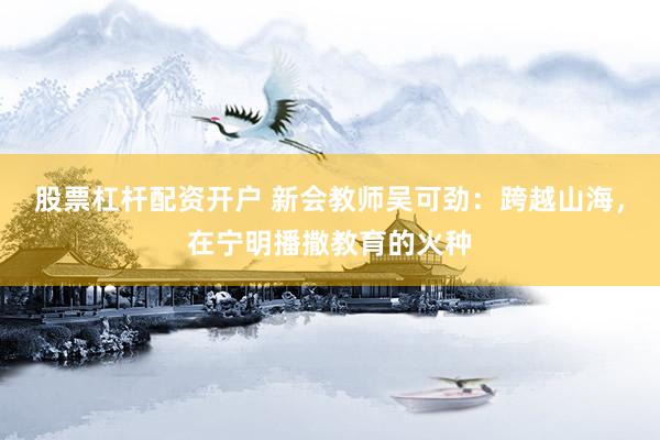 股票杠杆配资开户 新会教师吴可劲：跨越山海，在宁明播撒教育的火种