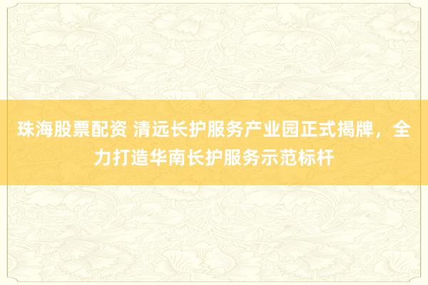 珠海股票配资 清远长护服务产业园正式揭牌，全力打造华南长护服务示范标杆