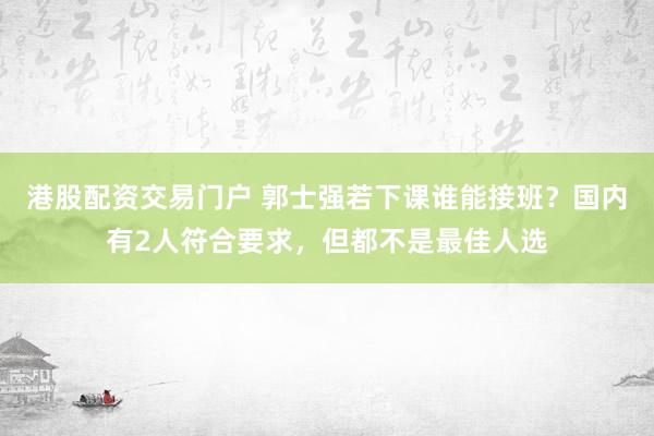 港股配资交易门户 郭士强若下课谁能接班?国内有2人符合要求,但都不是最佳人选