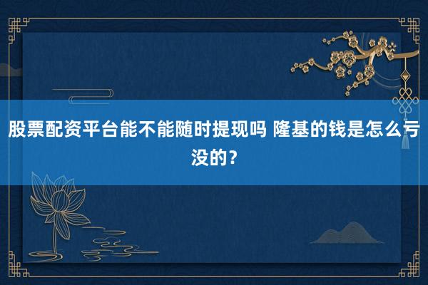 股票配资平台能不能随时提现吗 隆基的钱是怎么亏没的？