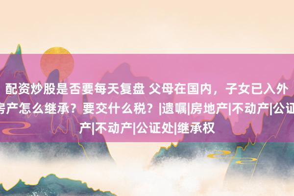 配资炒股是否要每天复盘 父母在国内，子女已入外籍，国内房产怎么继承？要交什么税？|遗嘱|房地产|不动产|公证处|继承权