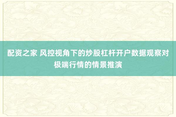 配资之家 风控视角下的炒股杠杆开户数据观察对极端行情的情景推演